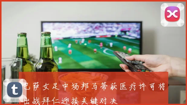 巴萨女足中场邦马蒂获医疗许可将出战拜仁迎接关键对决