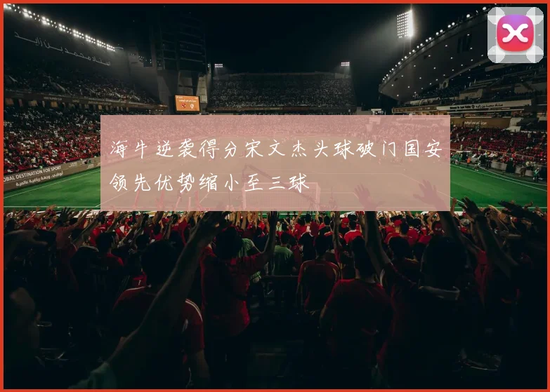 海牛逆袭得分宋文杰头球破门国安领先优势缩小至三球