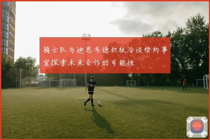 骑士队与迪恩韦德积极洽谈续约事宜探索未来合作的可能性