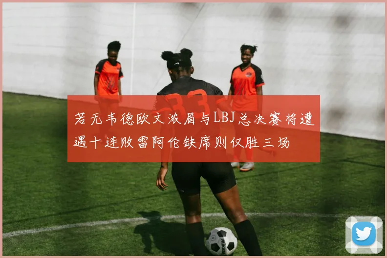若无韦德欧文浓眉与LBJ总决赛将遭遇十连败雷阿伦缺席则仅胜三场