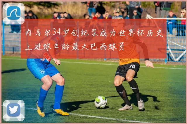 内马尔34岁创纪录成为世界杯历史上进球年龄最大巴西球员
