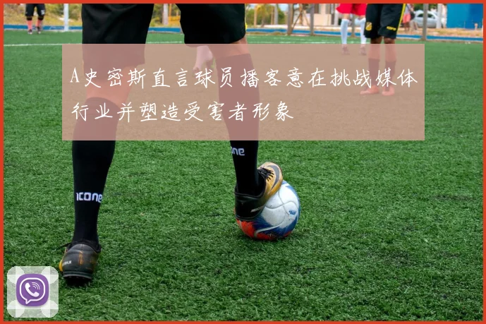 A史密斯直言球员播客意在挑战媒体行业并塑造受害者形象