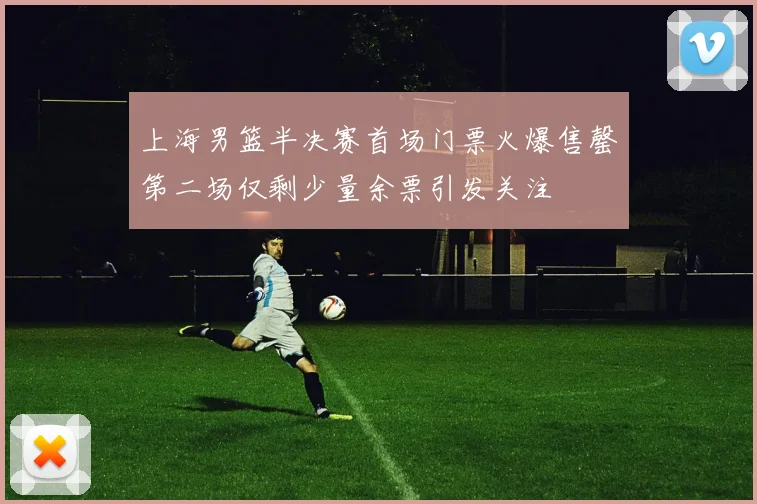 上海男篮半决赛首场门票火爆售罄第二场仅剩少量余票引发关注