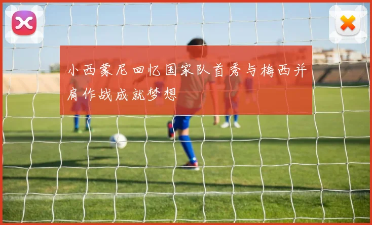 小西蒙尼回忆国家队首秀与梅西并肩作战成就梦想
