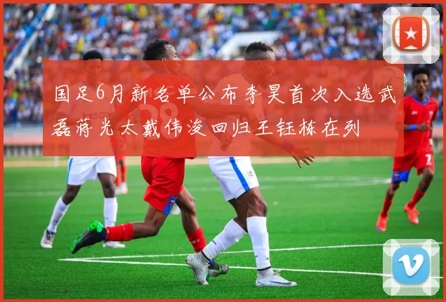 国足6月新名单公布李昊首次入选武磊蒋光太戴伟浚回归王钰栋在列