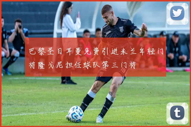 巴黎圣日耳曼免费引进米兰年轻门将隆戈尼担任球队第三门将
